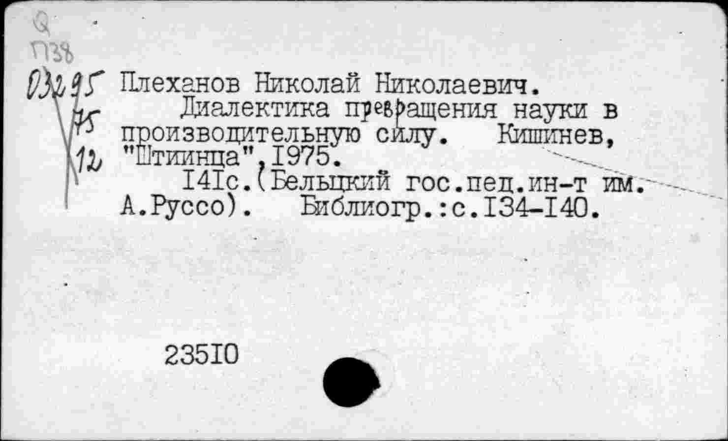 ﻿Плеханов Николай Николаевич.
\ Аг- Диалектика превращения науки в \Р производительную силу. Кишинев,
"Йтиинца".1975.
141с.(Бельцкий гос.пед.ин-т им.
А.Руссо). Библиогр.:с. 134-140.
23510